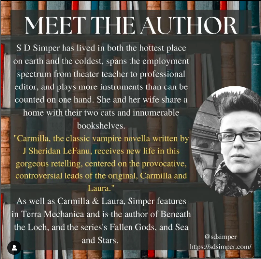 Meet the Author
S D Simper has lived in both the hottest on earth and the coldest, spans the employment spectrum from theater teacher to profesional editor, and plays more instruments than can be counted on one hand. She and her wife share a home with their two cats and innumerable bookshelves.
"Carmilla, the classic vampire novella written by Sheridan Le Fanu, receives new life in this gorgeous retelling, centred on the provocative, controversial leads of the original, Carmilla and Laura.
As well as 'Carmilla and Laura', Simper features in Terra Mechanica and is the author of Beneath the Loch, and the series 'Fallen Gods' and 'Sea and Stars'
