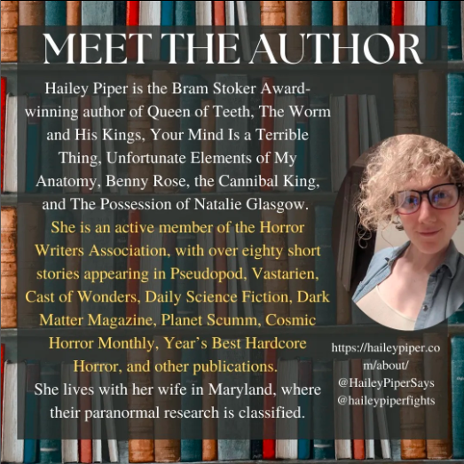 Poster introducing the author, Hailey Piper. The background is an image of shelves of books with a partially transparent black square overlayed over the top. The title ‘Meet the Author’ is at the top of the square in white, underneath this the white text “Hailey Piper is the Bram Stoker Award-winning author of Queen of Teeth, The Worm and His Kings, Your Mind Is a Terrible Thing, Unfortunate Elements of My Anatomy, Benny Rose, the Cannibal King, and The Possession of Natalie Glasgow.” Following this,  in yellow, the text “She is an active member of the Horror Writers Association, with over eighty short stories appearing in Pseudopod, Vastarien, Cast of Wonders, Daily Science Fiction, Dark Matter Magazine, Planet Scumm, Cosmic Horror Monthly, Year’s Best Hardcore Horror, and other publications.”. Then, beneath this in white the text “She lives with her wife in Maryland, where their paranormal research is classified.”. On the right side, there is an oval image of Piper wearing glasses and blue and white shirts. At the bottom right corner of the square, there is a link to Piper’s website and social media https://haileypiper.com/about/, @HaileyPiperSays, @haileypiperfights.