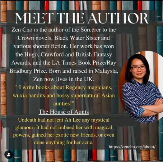 Poster introducing the author Zen Cho. The background is an image of shelves of books with a partially transparent black square overlayed over the top. The title ‘Meet the Author’ is at the top of the square in white, underneath this the white text “Zen Cho is the author of the Sorcerer to the Crown novels, Black Water Sister and various shorter fiction. Her work has won the Hugo, Crawford and British Fantasy Awards, and the LA Times Book Prize/Ray Bradbury Prize. Born and raised in Malaysia, Zen now lives in the UK.”. Following this, a quotation from Cho in yellow " I write books about Regency magicians, wuxia bandits and bossy supernatural Asian aunties!", the title of her story ‘The House of Aunts in white and the stories blurb in yellow “Undeath had not lent Ah Lee any mystical glamour. It had not imbued her with magical powers, gained her exotic new friends, or even done anything for her acne.” On the right side, there is an oval image of Zen Cho wearing glasses and a blue and white shirt. At the bottom right corner of the square there is a link to Cho’s website for more information https://zencho.org/about/.